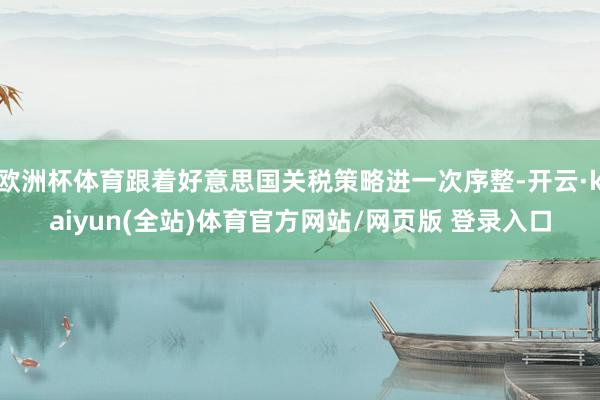 欧洲杯体育跟着好意思国关税策略进一次序整-开云·kaiyun(全站)体育官方网站/网页版 登录入口