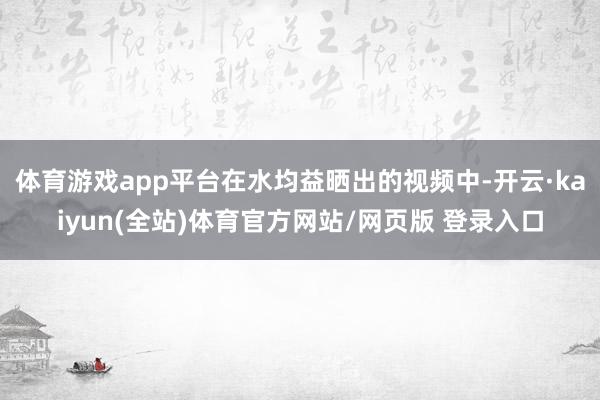 体育游戏app平台在水均益晒出的视频中-开云·kaiyun(全站)体育官方网站/网页版 登录入口