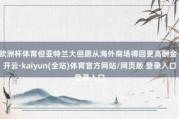 欧洲杯体育但亚特兰大但愿从海外商场得回更高酬金-开云·kaiyun(全站)体育官方网站/网页版 登录入口