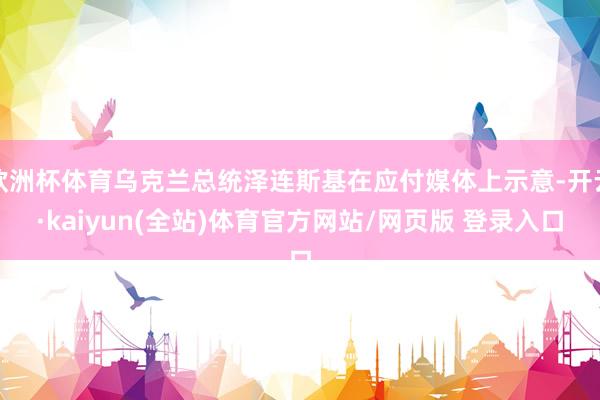 欧洲杯体育乌克兰总统泽连斯基在应付媒体上示意-开云·kaiyun(全站)体育官方网站/网页版 登录入口