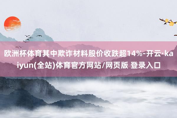 欧洲杯体育其中欺诈材料股价收跌超14%-开云·kaiyun(全站)体育官方网站/网页版 登录入口