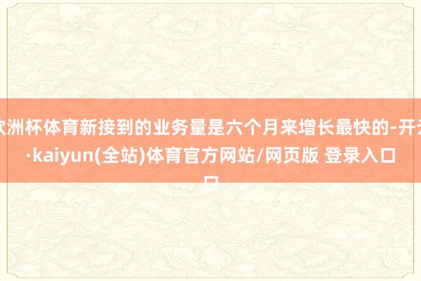 欧洲杯体育新接到的业务量是六个月来增长最快的-开云·kaiyun(全站)体育官方网站/网页版 登录入口