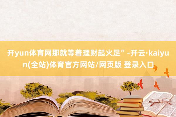 开yun体育网那就等着理财起火足”-开云·kaiyun(全站)体育官方网站/网页版 登录入口