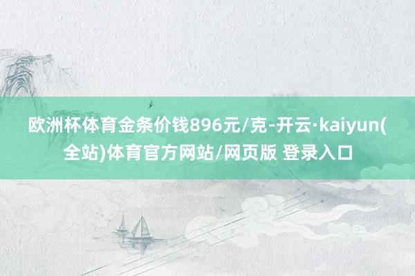 欧洲杯体育金条价钱896元/克-开云·kaiyun(全站)体育官方网站/网页版 登录入口