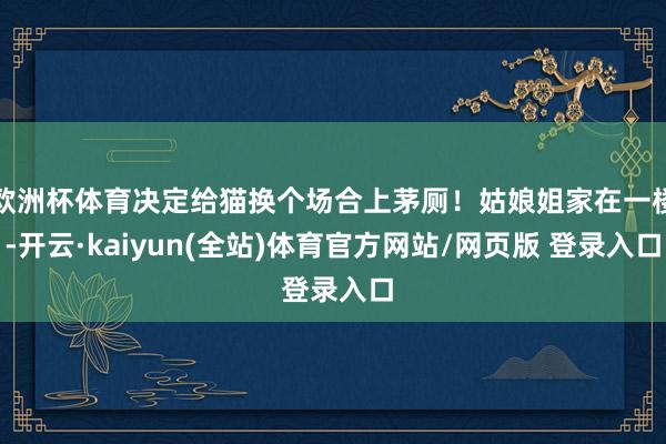 欧洲杯体育决定给猫换个场合上茅厕！姑娘姐家在一楼-开云·kaiyun(全站)体育官方网站/网页版 登录入口