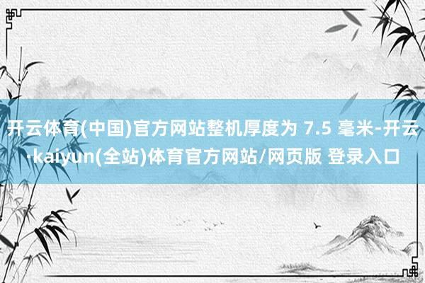 开云体育(中国)官方网站整机厚度为 7.5 毫米-开云·kaiyun(全站)体育官方网站/网页版 登录入口