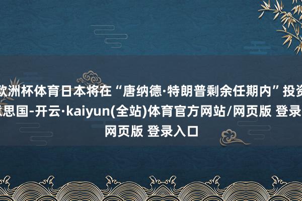 欧洲杯体育日本将在“唐纳德·特朗普剩余任期内”投资好意思国-开云·kaiyun(全站)体育官方网站/网页版 登录入口