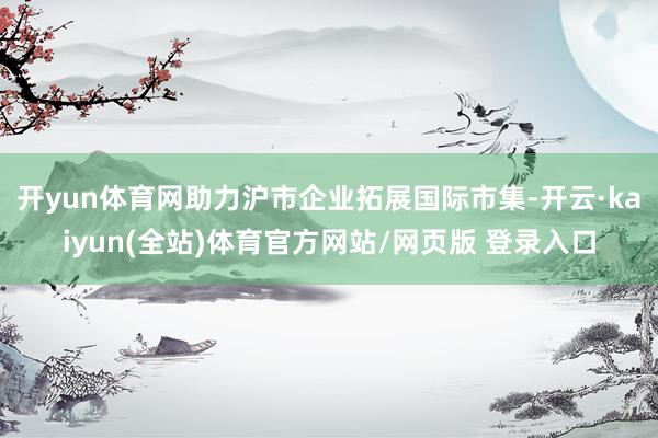 开yun体育网助力沪市企业拓展国际市集-开云·kaiyun(全站)体育官方网站/网页版 登录入口