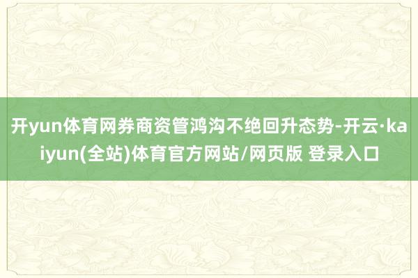 开yun体育网券商资管鸿沟不绝回升态势-开云·kaiyun(全站)体育官方网站/网页版 登录入口