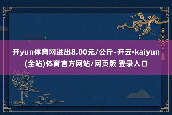 开yun体育网进出8.00元/公斤-开云·kaiyun(全站)体育官方网站/网页版 登录入口