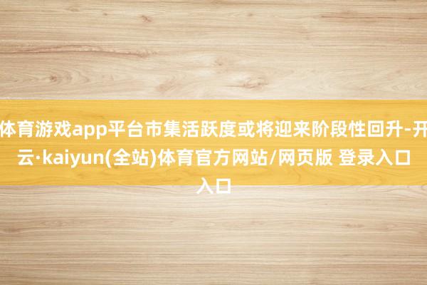体育游戏app平台市集活跃度或将迎来阶段性回升-开云·kaiyun(全站)体育官方网站/网页版 登录入口