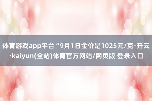 体育游戏app平台“9月1日金价是1025元/克-开云·kaiyun(全站)体育官方网站/网页版 登录入口