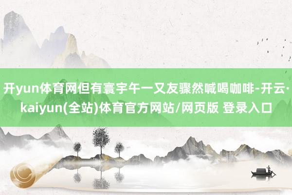 开yun体育网但有寰宇午一又友骤然喊喝咖啡-开云·kaiyun(全站)体育官方网站/网页版 登录入口