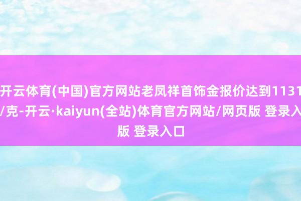 开云体育(中国)官方网站老凤祥首饰金报价达到1131元/克-开云·kaiyun(全站)体育官方网站/网页版 登录入口