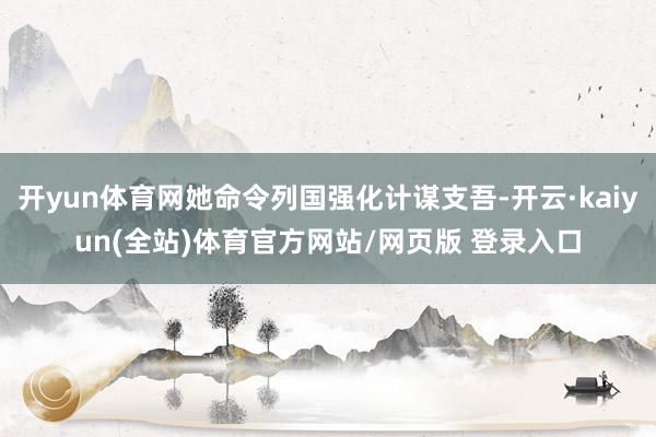 开yun体育网她命令列国强化计谋支吾-开云·kaiyun(全站)体育官方网站/网页版 登录入口