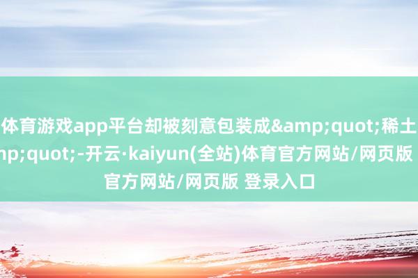 体育游戏app平台却被刻意包装成"稀土来回"-开云·kaiyun(全站)体育官方网站/网页版 登录入口