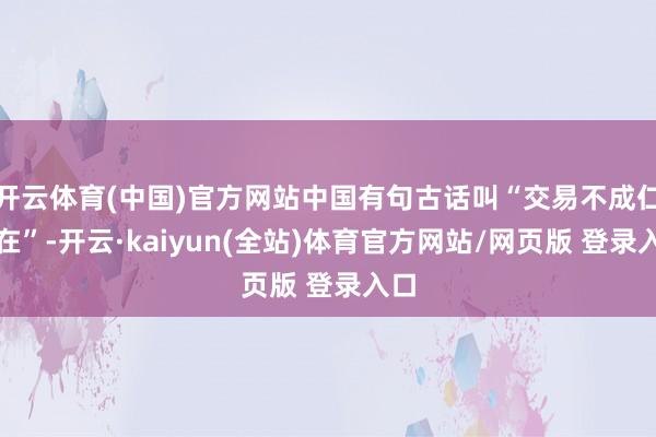 开云体育(中国)官方网站中国有句古话叫“交易不成仁义在”-开云·kaiyun(全站)体育官方网站/网页版 登录入口