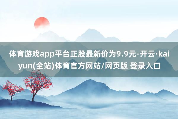 体育游戏app平台正股最新价为9.9元-开云·kaiyun(全站)体育官方网站/网页版 登录入口