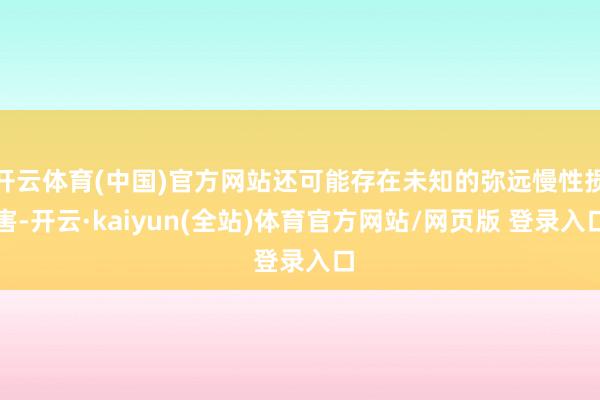 开云体育(中国)官方网站还可能存在未知的弥远慢性损害-开云·kaiyun(全站)体育官方网站/网页版 登录入口