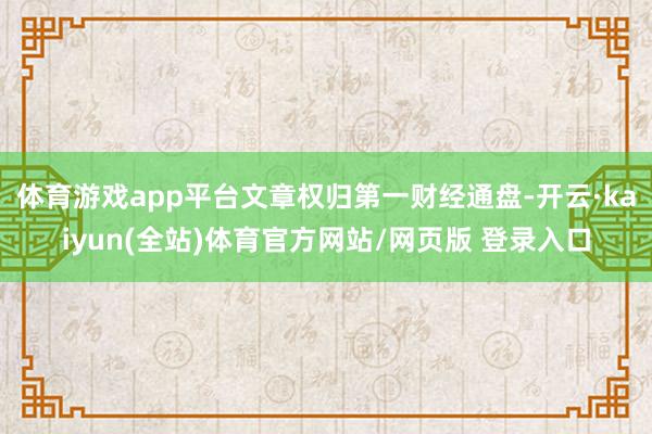 体育游戏app平台文章权归第一财经通盘-开云·kaiyun(全站)体育官方网站/网页版 登录入口