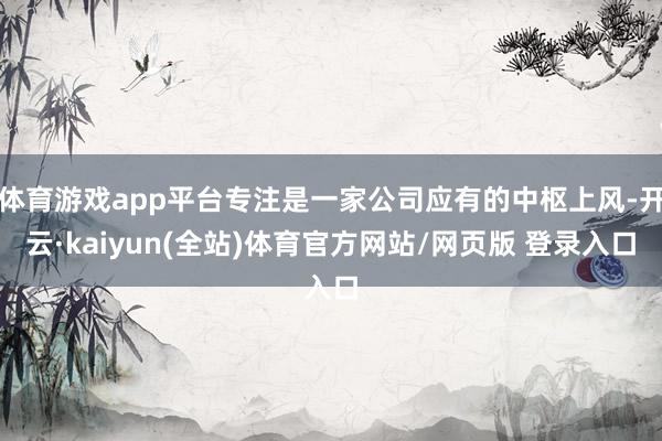 体育游戏app平台专注是一家公司应有的中枢上风-开云·kaiyun(全站)体育官方网站/网页版 登录入口