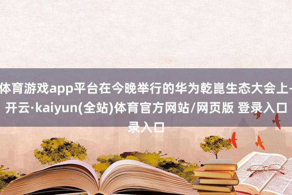 体育游戏app平台在今晚举行的华为乾崑生态大会上-开云·kaiyun(全站)体育官方网站/网页版 登录入口