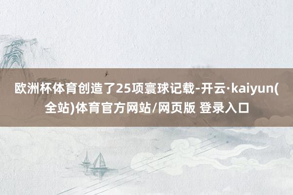 欧洲杯体育创造了25项寰球记载-开云·kaiyun(全站)体育官方网站/网页版 登录入口