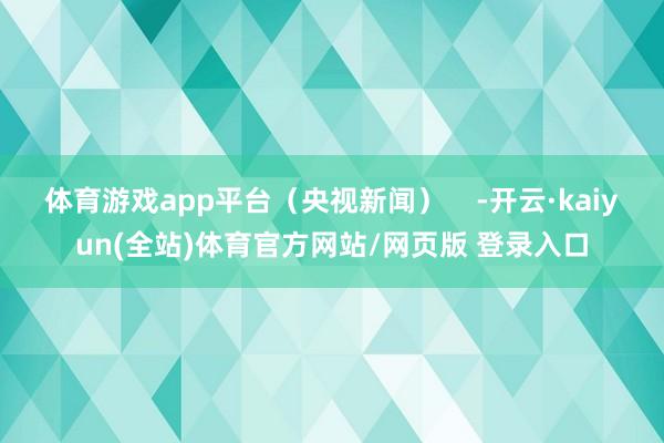 体育游戏app平台（央视新闻）    -开云·kaiyun(全站)体育官方网站/网页版 登录入口