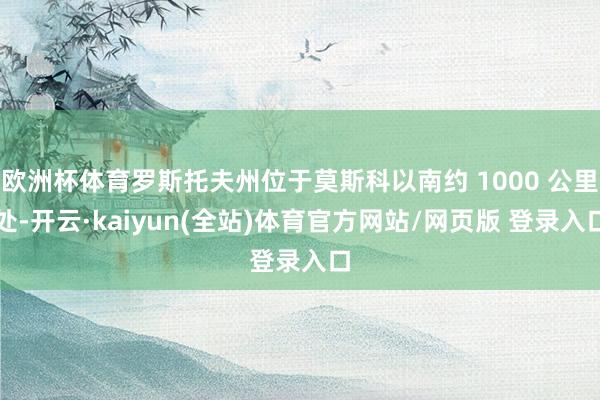 欧洲杯体育罗斯托夫州位于莫斯科以南约 1000 公里处-开云·kaiyun(全站)体育官方网站/网页版 登录入口