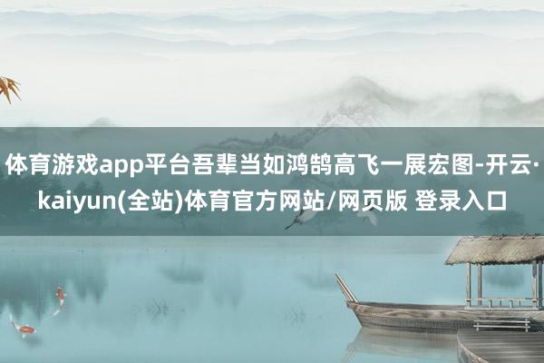体育游戏app平台吾辈当如鸿鹄高飞一展宏图-开云·kaiyun(全站)体育官方网站/网页版 登录入口