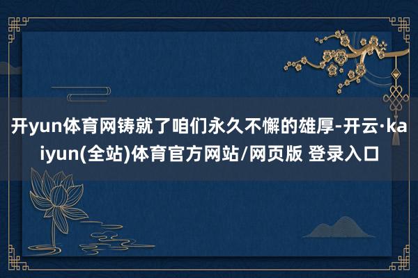 开yun体育网铸就了咱们永久不懈的雄厚-开云·kaiyun(全站)体育官方网站/网页版 登录入口