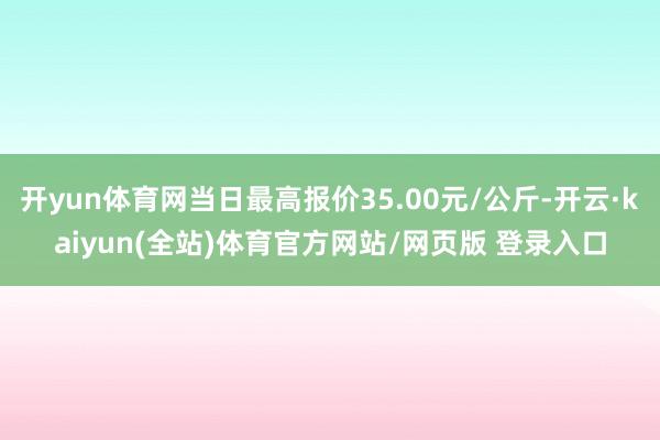 开yun体育网当日最高报价35.00元/公斤-开云·kaiyun(全站)体育官方网站/网页版 登录入口