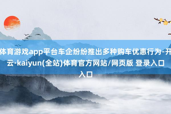体育游戏app平台车企纷纷推出多种购车优惠行为-开云·kaiyun(全站)体育官方网站/网页版 登录入口