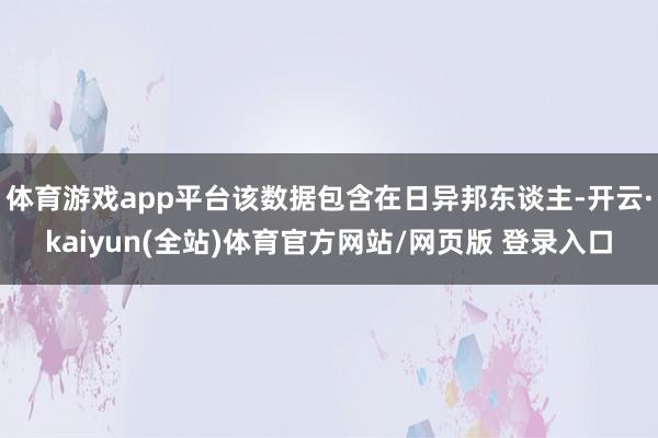 体育游戏app平台该数据包含在日异邦东谈主-开云·kaiyun(全站)体育官方网站/网页版 登录入口