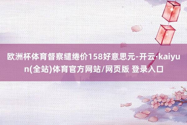 欧洲杯体育督察缱绻价158好意思元-开云·kaiyun(全站)体育官方网站/网页版 登录入口