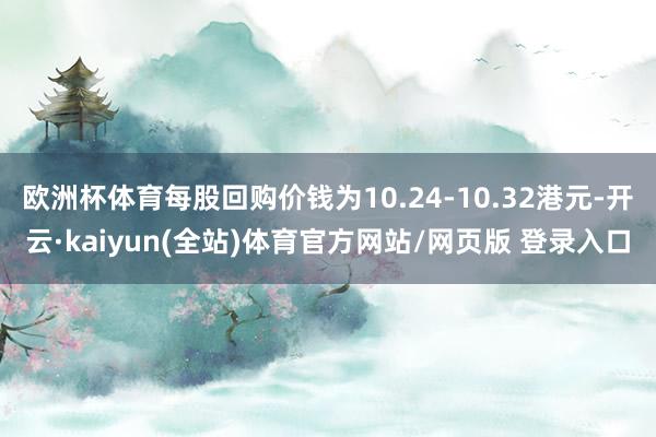 欧洲杯体育每股回购价钱为10.24-10.32港元-开云·kaiyun(全站)体育官方网站/网页版 登录入口