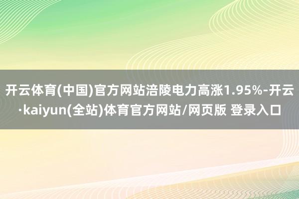 开云体育(中国)官方网站涪陵电力高涨1.95%-开云·kaiyun(全站)体育官方网站/网页版 登录入口