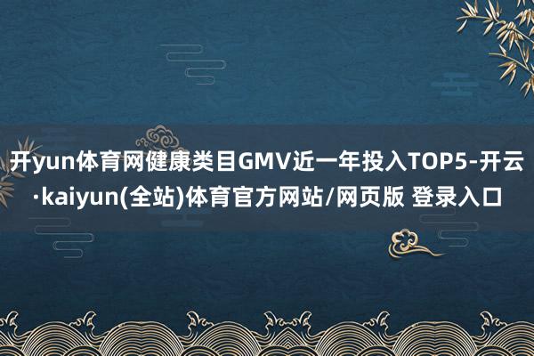 开yun体育网健康类目GMV近一年投入TOP5-开云·kaiyun(全站)体育官方网站/网页版 登录入口