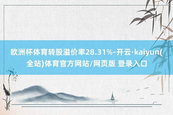 欧洲杯体育转股溢价率28.31%-开云·kaiyun(全站)体育官方网站/网页版 登录入口