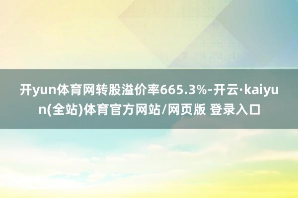 开yun体育网转股溢价率665.3%-开云·kaiyun(全站)体育官方网站/网页版 登录入口