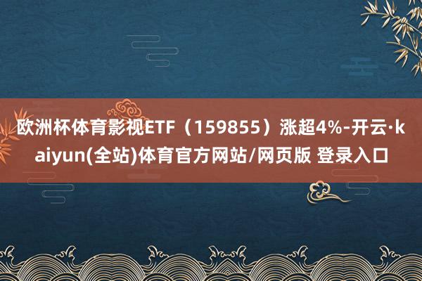 欧洲杯体育影视ETF（159855）涨超4%-开云·kaiyun(全站)体育官方网站/网页版 登录入口