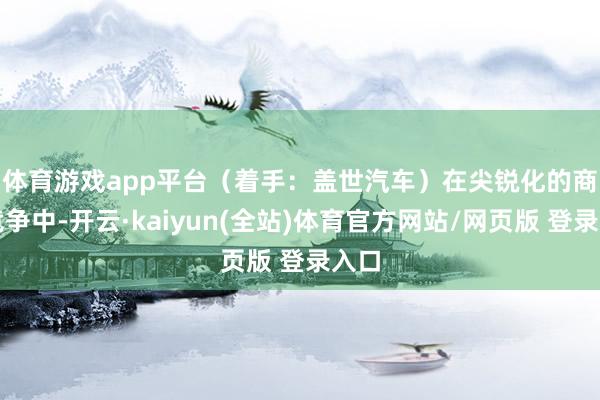 体育游戏app平台（着手：盖世汽车）　　在尖锐化的商场竞争中-开云·kaiyun(全站)体育官方网站/网页版 登录入口