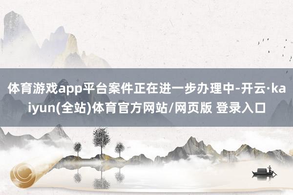 体育游戏app平台案件正在进一步办理中-开云·kaiyun(全站)体育官方网站/网页版 登录入口