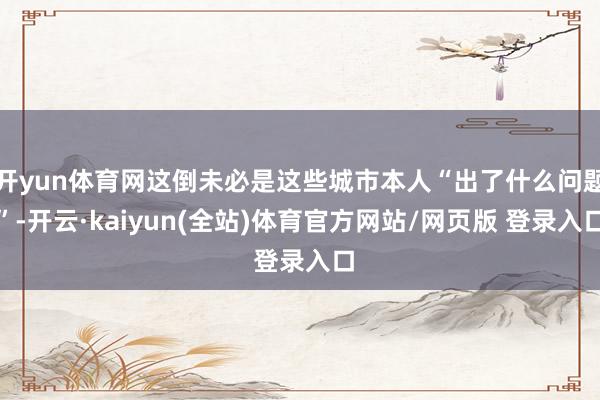 开yun体育网这倒未必是这些城市本人“出了什么问题”-开云·kaiyun(全站)体育官方网站/网页版 登录入口