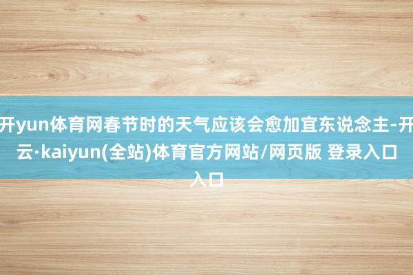 开yun体育网春节时的天气应该会愈加宜东说念主-开云·kaiyun(全站)体育官方网站/网页版 登录入口