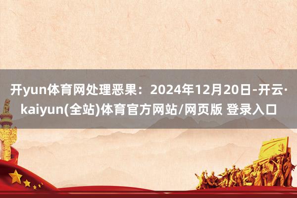 开yun体育网处理恶果：2024年12月20日-开云·kaiyun(全站)体育官方网站/网页版 登录入口