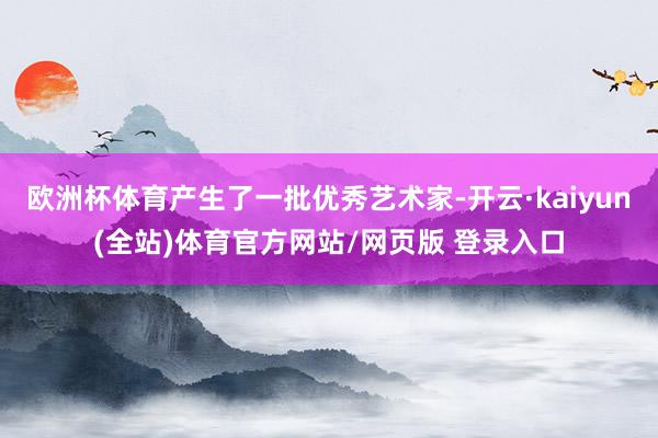欧洲杯体育产生了一批优秀艺术家-开云·kaiyun(全站)体育官方网站/网页版 登录入口