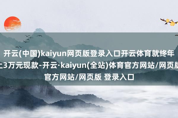 开云(中国)kaiyun网页版登录入口开云体育就终年在腰前捆上3万元现款-开云·kaiyun(全站)体育官方网站/网页版 登录入口
