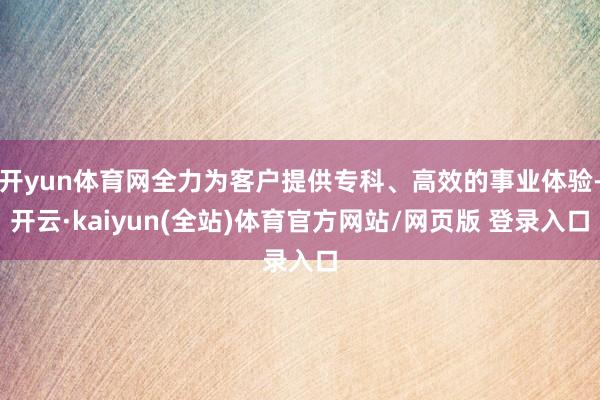 开yun体育网全力为客户提供专科、高效的事业体验-开云·kaiyun(全站)体育官方网站/网页版 登录入口