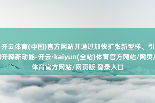 开云体育(中国)官方网站并通过加快扩张新型样、引入新时代和开释新动能-开云·kaiyun(全站)体育官方网站/网页版 登录入口